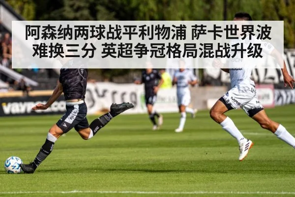 阿森纳两球战平利物浦 萨卡世界波难换三分 英超争冠格局混战升级